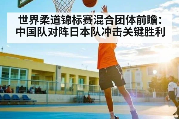世界柔道锦标赛混合团体前瞻：中国队对阵日本队冲击关键胜利